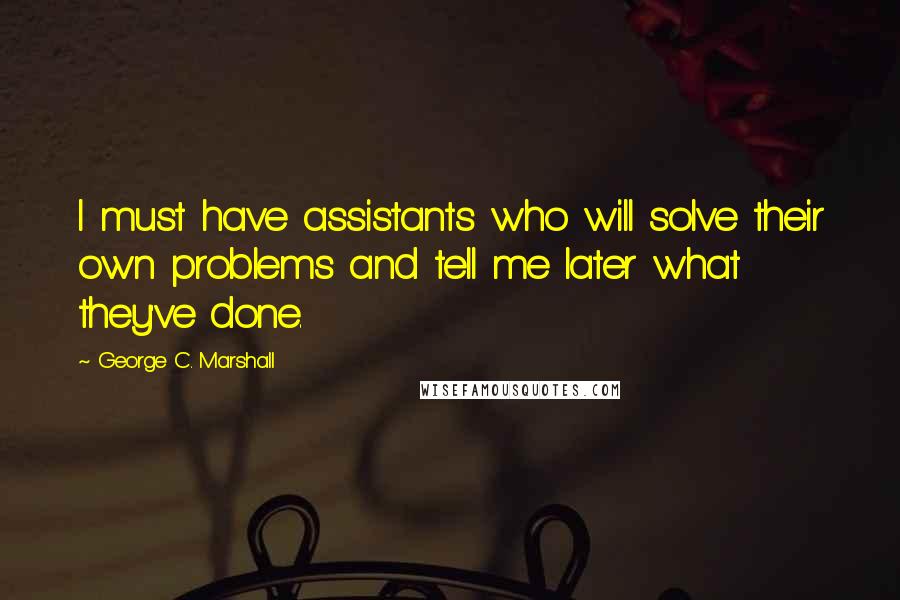 George C. Marshall Quotes: I must have assistants who will solve their own problems and tell me later what they've done.