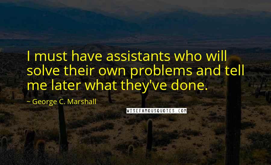 George C. Marshall Quotes: I must have assistants who will solve their own problems and tell me later what they've done.