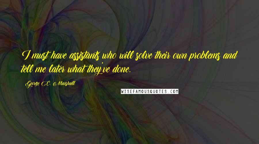 George C. Marshall Quotes: I must have assistants who will solve their own problems and tell me later what they've done.