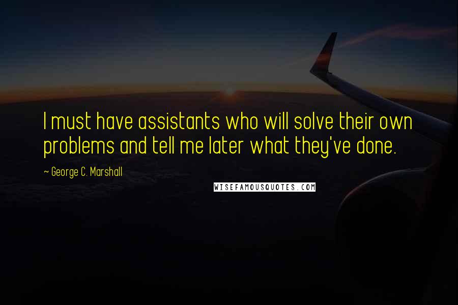 George C. Marshall Quotes: I must have assistants who will solve their own problems and tell me later what they've done.