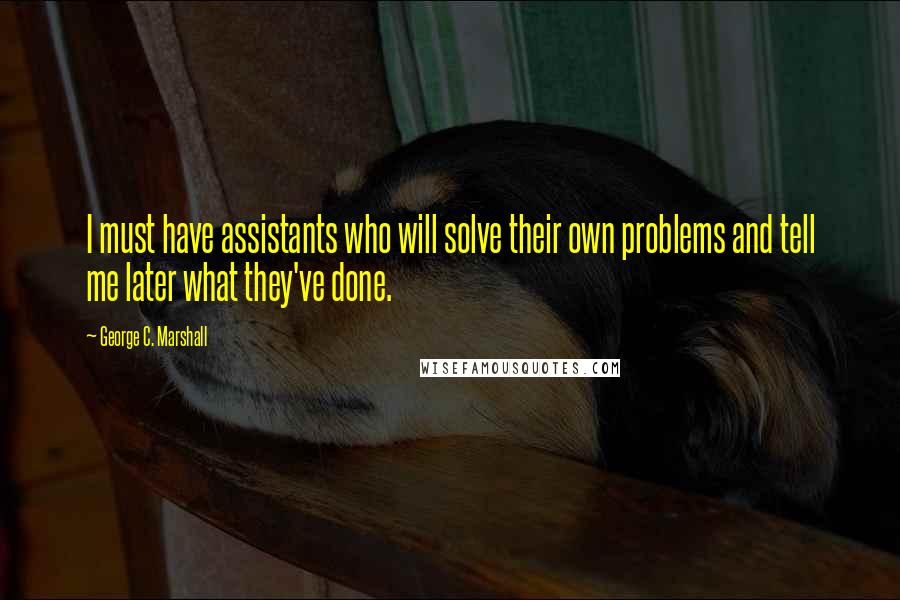 George C. Marshall Quotes: I must have assistants who will solve their own problems and tell me later what they've done.