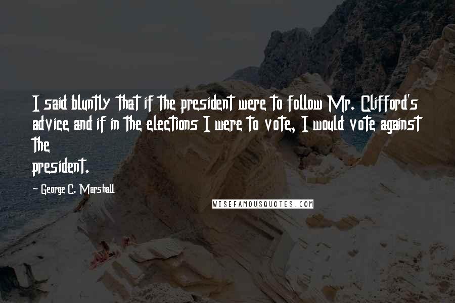 George C. Marshall Quotes: I said bluntly that if the president were to follow Mr. Clifford's advice and if in the elections I were to vote, I would vote against the president.