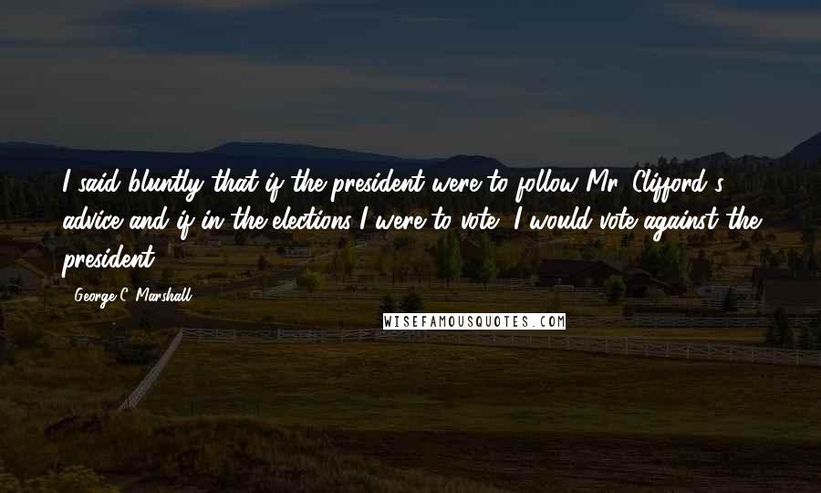 George C. Marshall Quotes: I said bluntly that if the president were to follow Mr. Clifford's advice and if in the elections I were to vote, I would vote against the president.