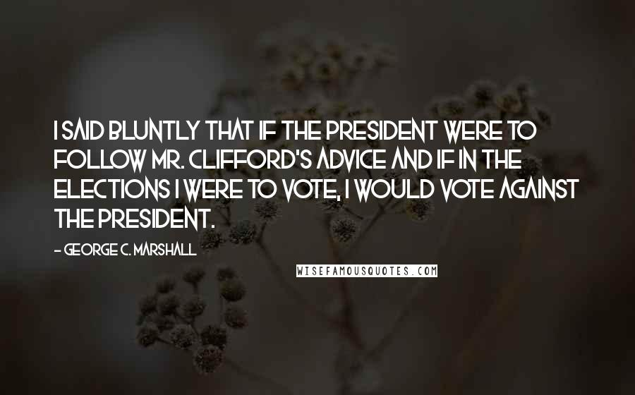 George C. Marshall Quotes: I said bluntly that if the president were to follow Mr. Clifford's advice and if in the elections I were to vote, I would vote against the president.