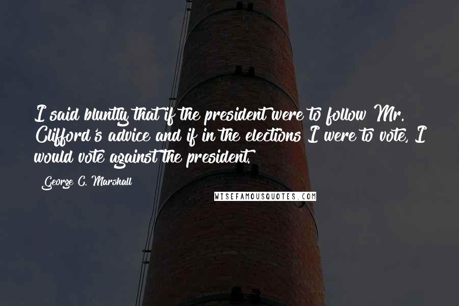 George C. Marshall Quotes: I said bluntly that if the president were to follow Mr. Clifford's advice and if in the elections I were to vote, I would vote against the president.