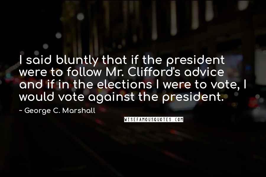 George C. Marshall Quotes: I said bluntly that if the president were to follow Mr. Clifford's advice and if in the elections I were to vote, I would vote against the president.