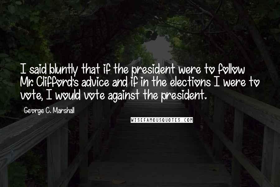 George C. Marshall Quotes: I said bluntly that if the president were to follow Mr. Clifford's advice and if in the elections I were to vote, I would vote against the president.