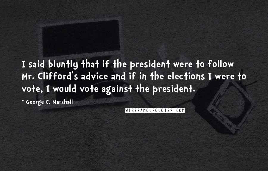 George C. Marshall Quotes: I said bluntly that if the president were to follow Mr. Clifford's advice and if in the elections I were to vote, I would vote against the president.