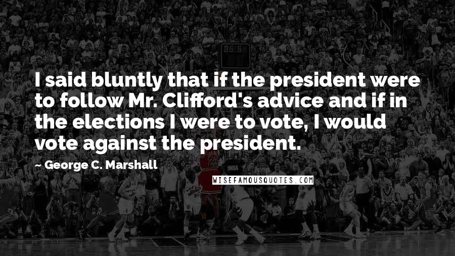 George C. Marshall Quotes: I said bluntly that if the president were to follow Mr. Clifford's advice and if in the elections I were to vote, I would vote against the president.