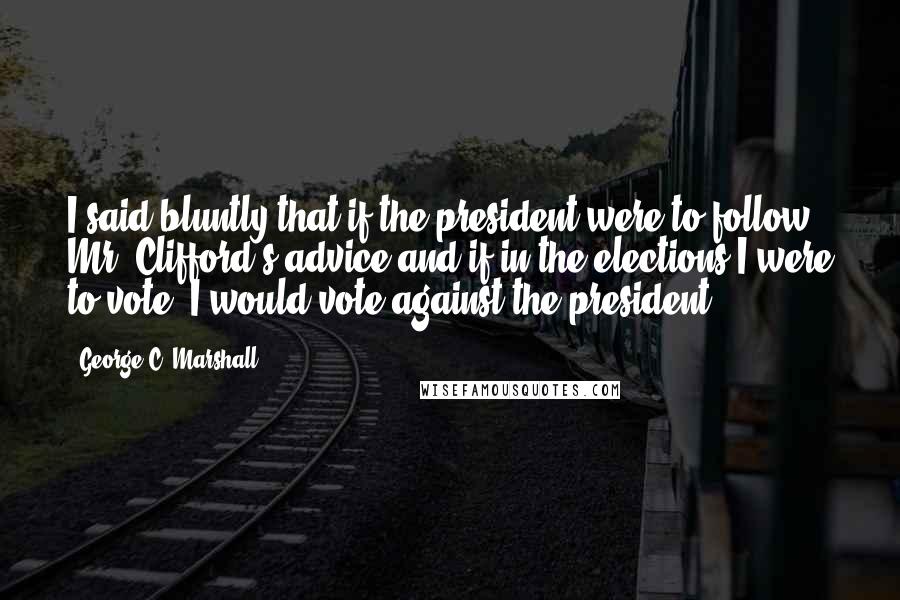 George C. Marshall Quotes: I said bluntly that if the president were to follow Mr. Clifford's advice and if in the elections I were to vote, I would vote against the president.