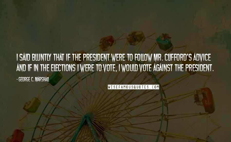 George C. Marshall Quotes: I said bluntly that if the president were to follow Mr. Clifford's advice and if in the elections I were to vote, I would vote against the president.