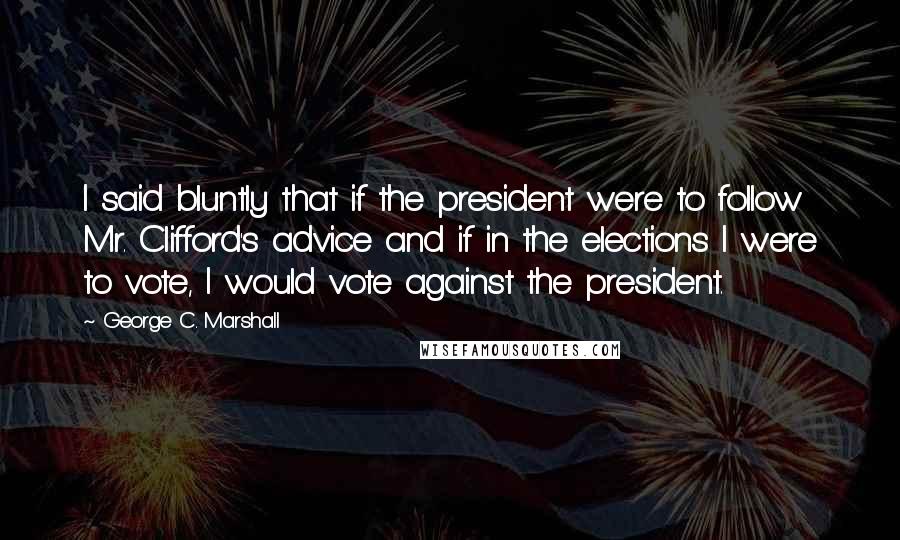 George C. Marshall Quotes: I said bluntly that if the president were to follow Mr. Clifford's advice and if in the elections I were to vote, I would vote against the president.