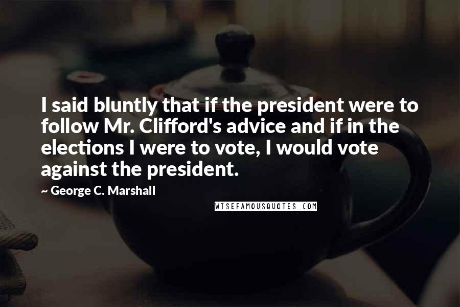 George C. Marshall Quotes: I said bluntly that if the president were to follow Mr. Clifford's advice and if in the elections I were to vote, I would vote against the president.