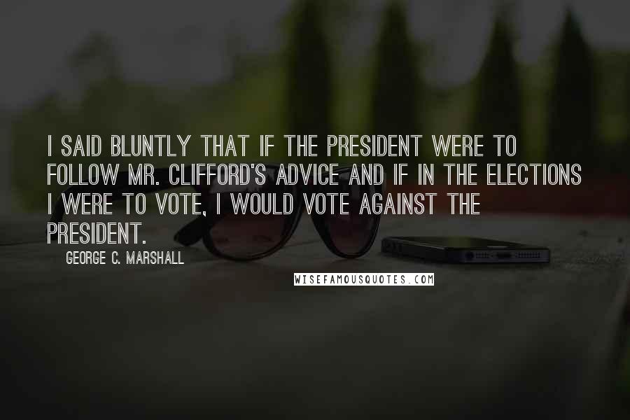 George C. Marshall Quotes: I said bluntly that if the president were to follow Mr. Clifford's advice and if in the elections I were to vote, I would vote against the president.