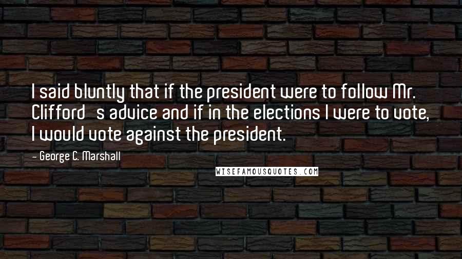 George C. Marshall Quotes: I said bluntly that if the president were to follow Mr. Clifford's advice and if in the elections I were to vote, I would vote against the president.