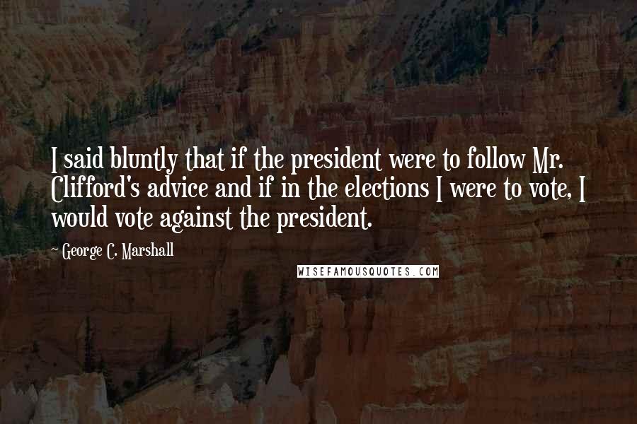 George C. Marshall Quotes: I said bluntly that if the president were to follow Mr. Clifford's advice and if in the elections I were to vote, I would vote against the president.