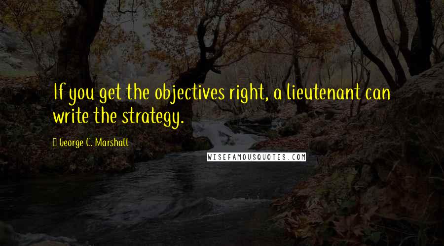 George C. Marshall Quotes: If you get the objectives right, a lieutenant can write the strategy.