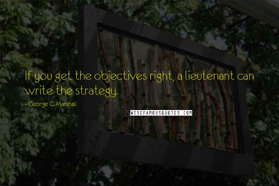 George C. Marshall Quotes: If you get the objectives right, a lieutenant can write the strategy.