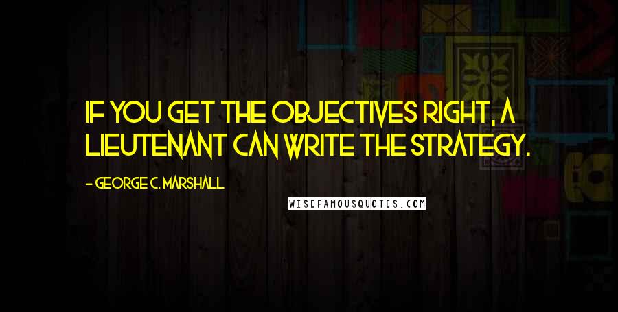 George C. Marshall Quotes: If you get the objectives right, a lieutenant can write the strategy.