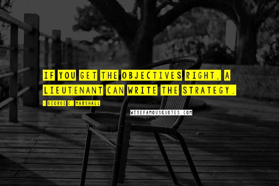 George C. Marshall Quotes: If you get the objectives right, a lieutenant can write the strategy.