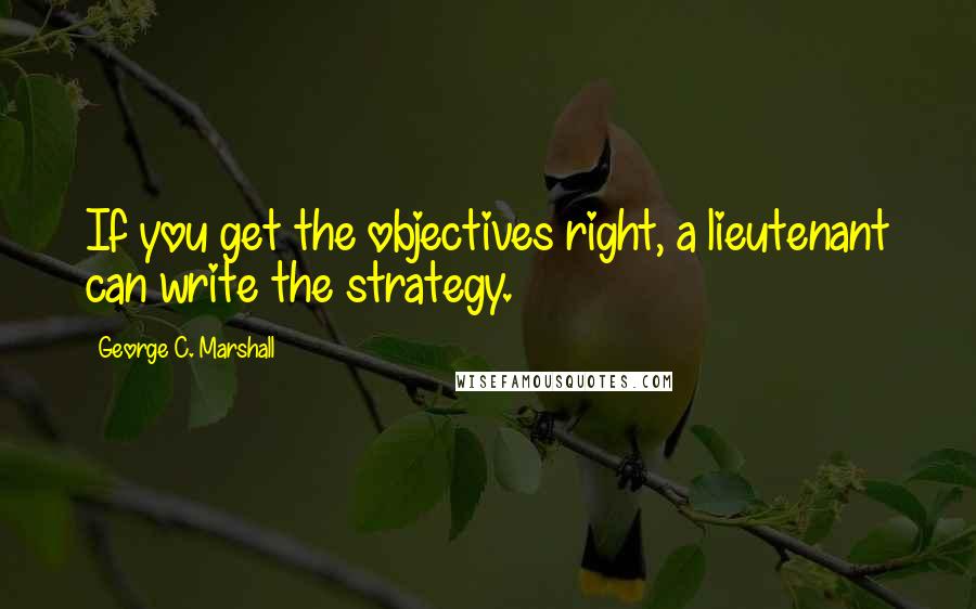 George C. Marshall Quotes: If you get the objectives right, a lieutenant can write the strategy.