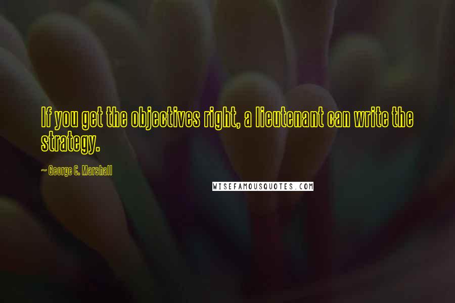 George C. Marshall Quotes: If you get the objectives right, a lieutenant can write the strategy.