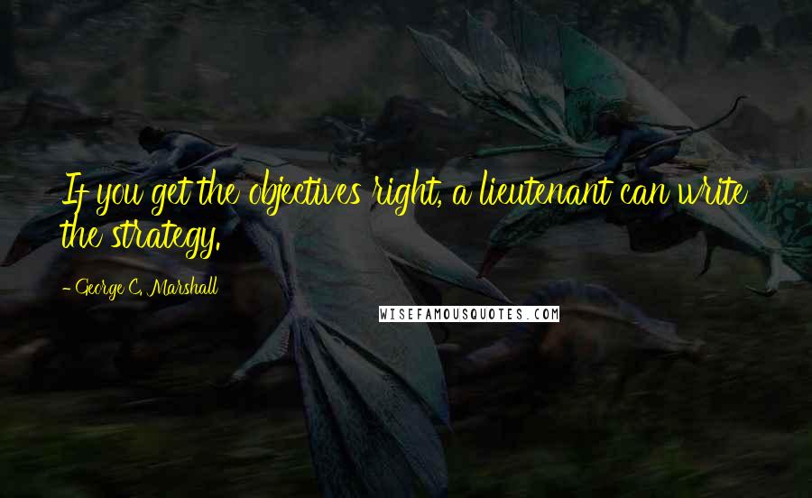 George C. Marshall Quotes: If you get the objectives right, a lieutenant can write the strategy.
