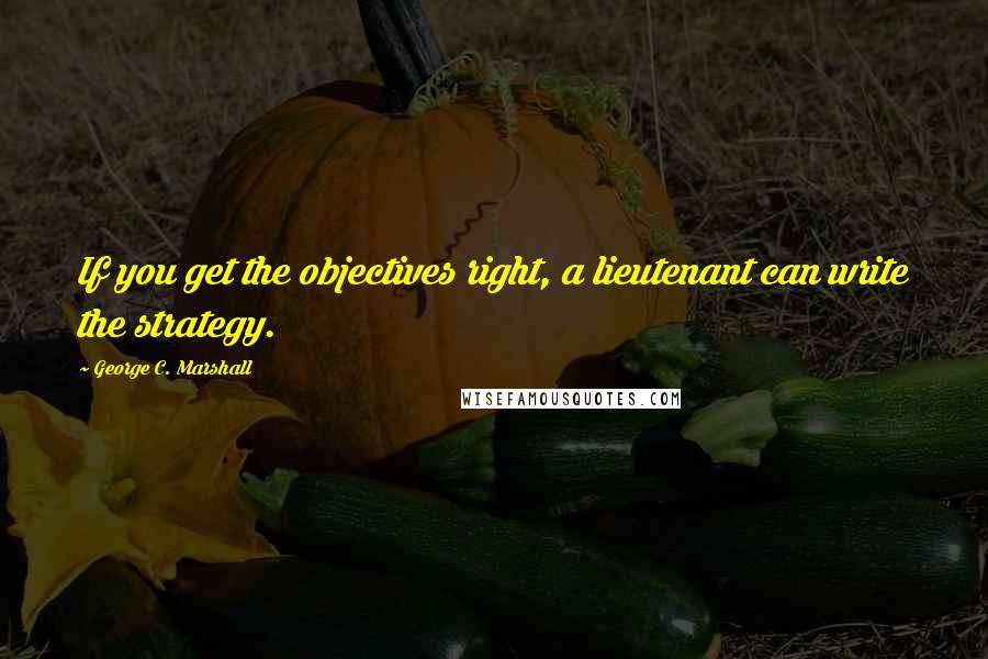 George C. Marshall Quotes: If you get the objectives right, a lieutenant can write the strategy.