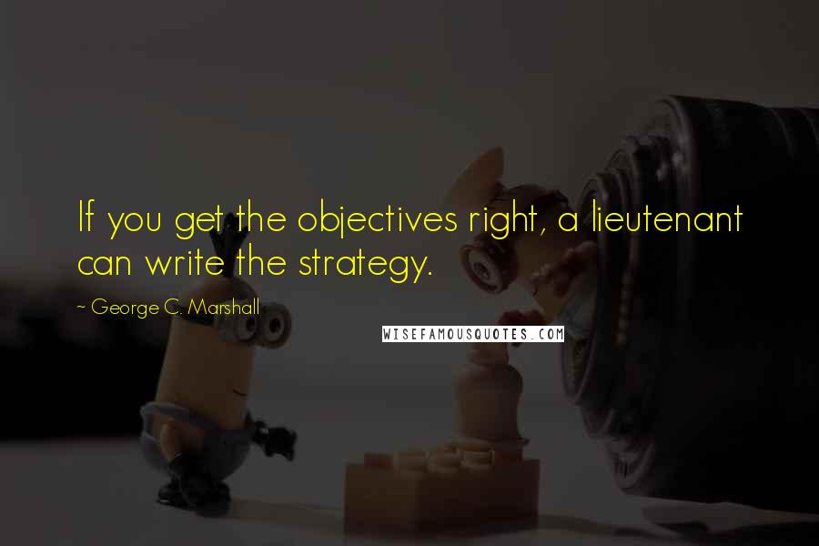George C. Marshall Quotes: If you get the objectives right, a lieutenant can write the strategy.