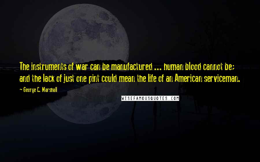 George C. Marshall Quotes: The instruments of war can be manufactured ... human blood cannot be; and the lack of just one pint could mean the life of an American serviceman.