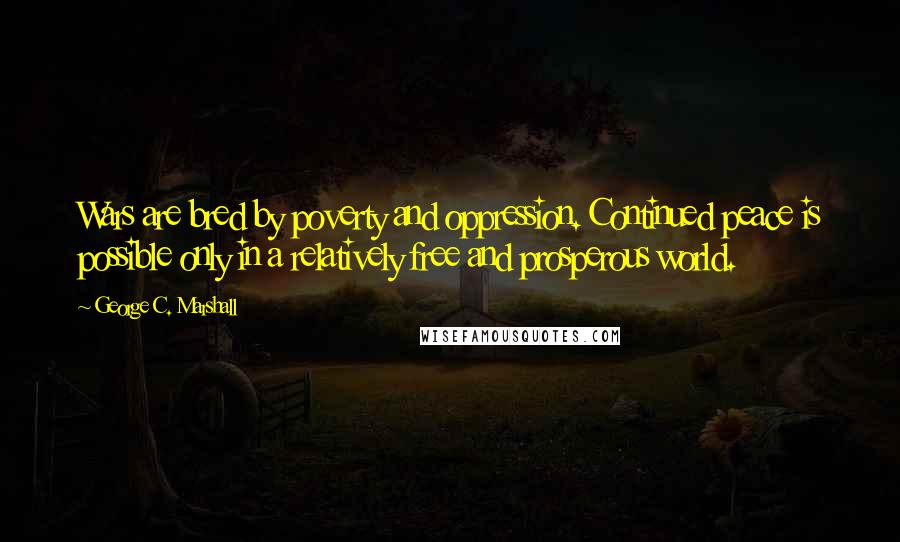 George C. Marshall Quotes: Wars are bred by poverty and oppression. Continued peace is possible only in a relatively free and prosperous world.