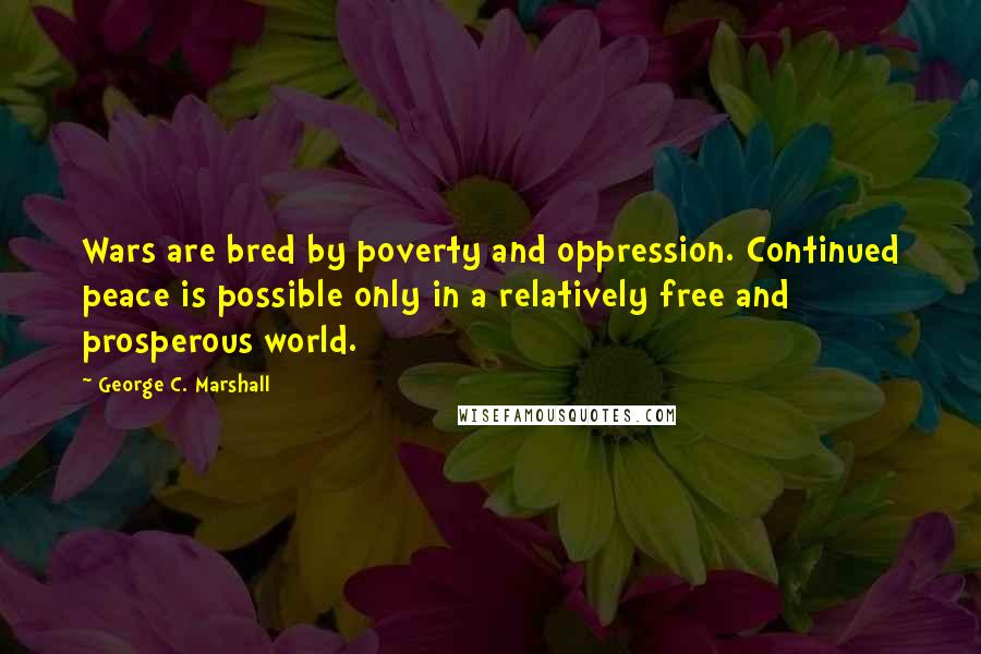 George C. Marshall Quotes: Wars are bred by poverty and oppression. Continued peace is possible only in a relatively free and prosperous world.