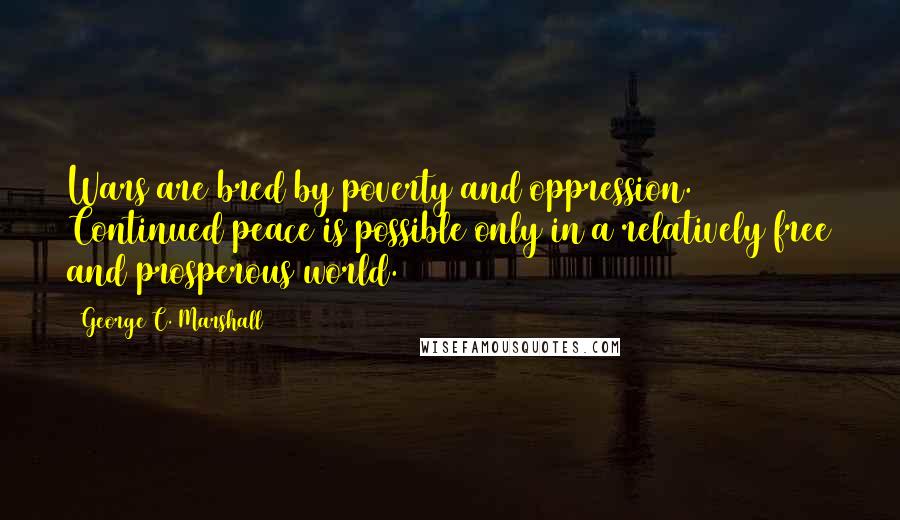 George C. Marshall Quotes: Wars are bred by poverty and oppression. Continued peace is possible only in a relatively free and prosperous world.