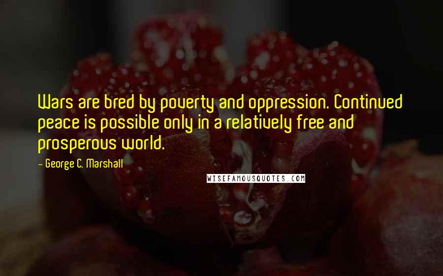 George C. Marshall Quotes: Wars are bred by poverty and oppression. Continued peace is possible only in a relatively free and prosperous world.