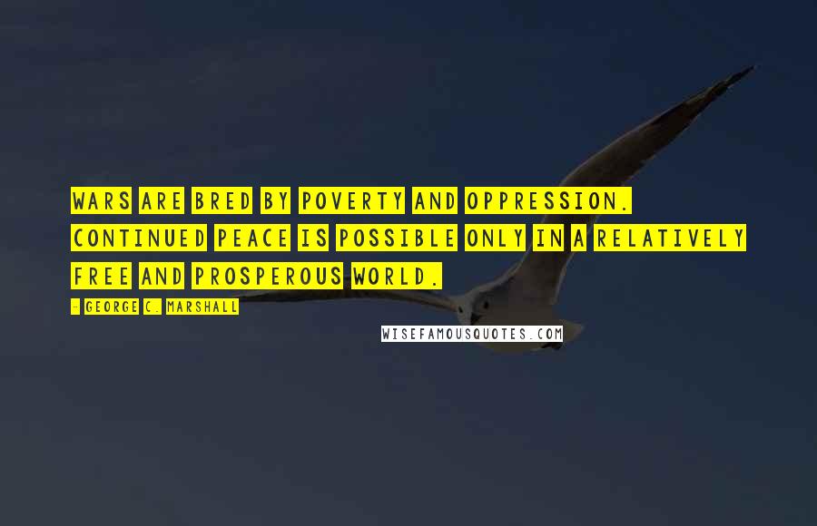 George C. Marshall Quotes: Wars are bred by poverty and oppression. Continued peace is possible only in a relatively free and prosperous world.