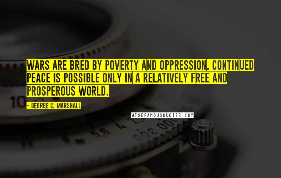 George C. Marshall Quotes: Wars are bred by poverty and oppression. Continued peace is possible only in a relatively free and prosperous world.