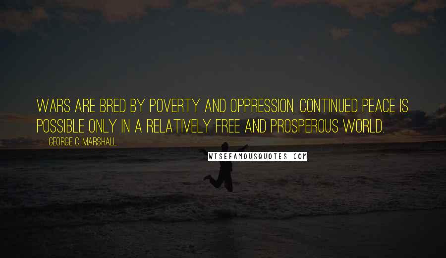 George C. Marshall Quotes: Wars are bred by poverty and oppression. Continued peace is possible only in a relatively free and prosperous world.