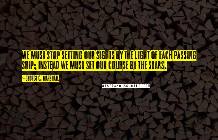 George C. Marshall Quotes: We must stop setting our sights by the light of each passing ship; instead we must set our course by the stars.