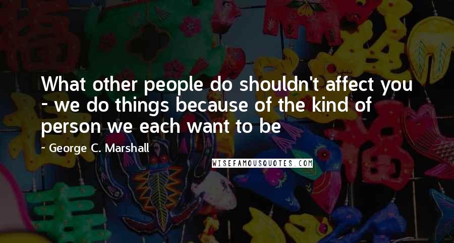George C. Marshall Quotes: What other people do shouldn't affect you - we do things because of the kind of person we each want to be