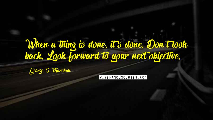George C. Marshall Quotes: When a thing is done, it's done. Don't look back. Look forward to your next objective.