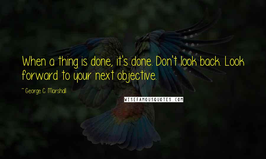 George C. Marshall Quotes: When a thing is done, it's done. Don't look back. Look forward to your next objective.