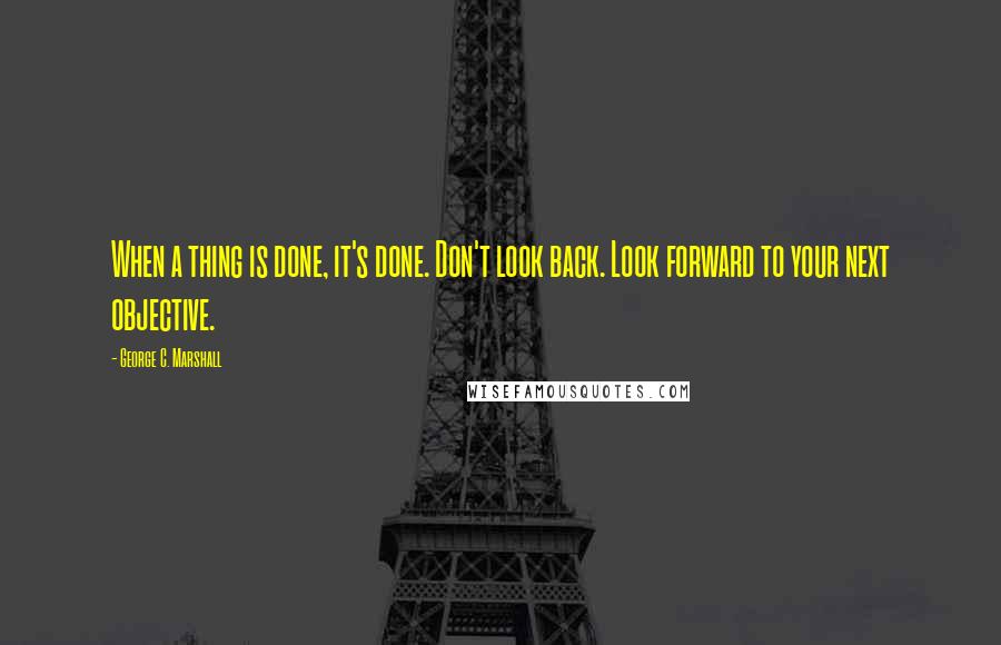 George C. Marshall Quotes: When a thing is done, it's done. Don't look back. Look forward to your next objective.