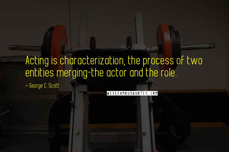 George C. Scott Quotes: Acting is characterization, the process of two entities merging-the actor and the role.
