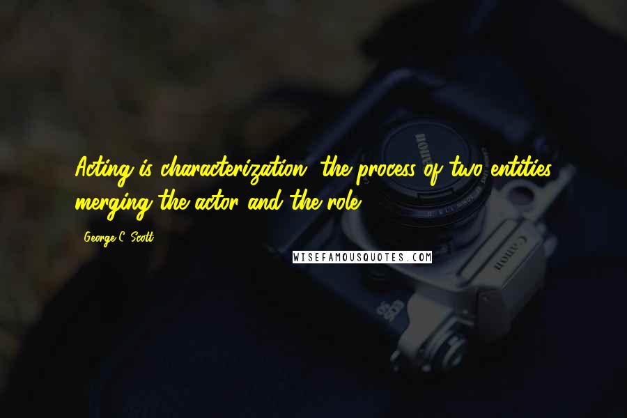 George C. Scott Quotes: Acting is characterization, the process of two entities merging-the actor and the role.