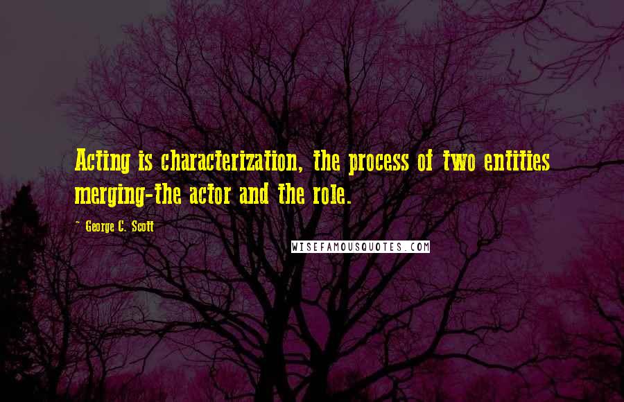 George C. Scott Quotes: Acting is characterization, the process of two entities merging-the actor and the role.