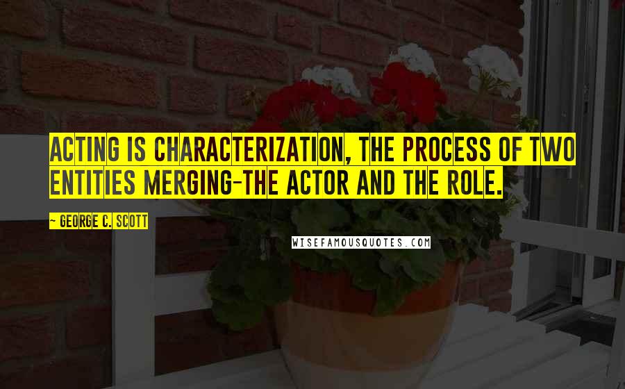 George C. Scott Quotes: Acting is characterization, the process of two entities merging-the actor and the role.