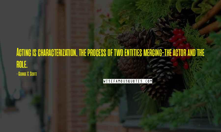 George C. Scott Quotes: Acting is characterization, the process of two entities merging-the actor and the role.