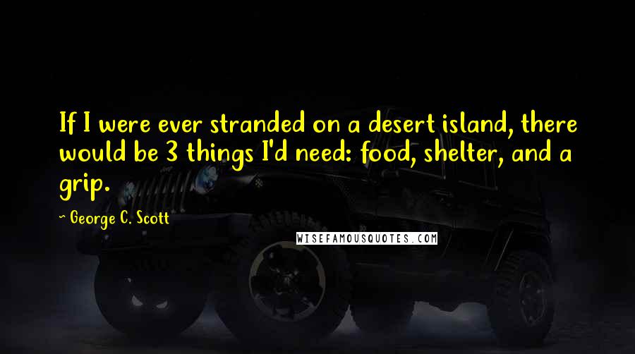 George C. Scott Quotes: If I were ever stranded on a desert island, there would be 3 things I'd need: food, shelter, and a grip.