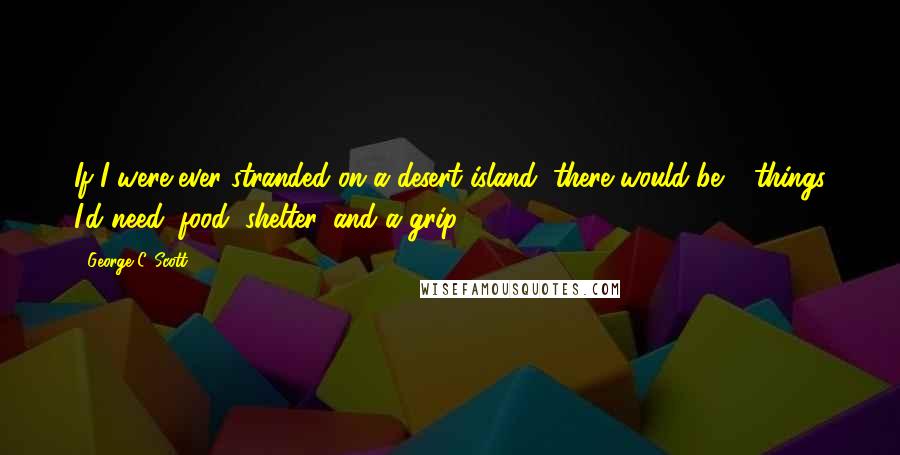 George C. Scott Quotes: If I were ever stranded on a desert island, there would be 3 things I'd need: food, shelter, and a grip.