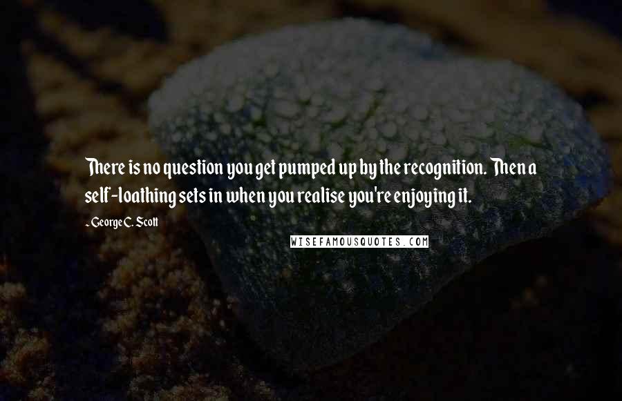 George C. Scott Quotes: There is no question you get pumped up by the recognition. Then a self-loathing sets in when you realise you're enjoying it.